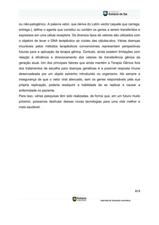 ou não-patogênico. A palavra vetor, que deriva do Latim vector (aquele que carrega,
entrega.), define o agente que constitui ou contém os genes a serem transferidos e
expressos em uma célula receptora. Os diversos tipos de vetores são utilizados com
o objetivo de levar o DNA terapêutico ao núcleo das células-alvo. Várias doenças
incuráveis pelos métodos terapêuticos convencionais representam perspectivas
futuras para a aplicação da terapia gênica. Contudo, ainda existem limitações com
relação à eficiência e direcionamento dos vetores de transferência gênica da
geração atual. Um dos principais fatores que ainda mantém a Terapia Gênica fora
dos tratamentos de escolha para doenças genéticas é a possível resposta imune
desencadeada por um objeto estranho introduzido no organismo. Há sempre a
insegurança de que o vetor viral atenuado, sem os genes responsáveis pela sua
própria replicação, poderia readquirir a habilidade de se replicar e causar a
enfermidade no paciente.
Para isso, várias pesquisas têm sido realizadas, de forma que, em um futuro muito
próximo, possamos desfrutar dessas novas tecnologias para uma vida melhor e
mais saudável.




                                                                               2/2
 