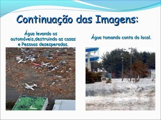 Continuação das Imagens:
      Água levando os
automóveis,destruindo as casas   Água tomando conta do local.
   e Pessoas desesperadas.
 