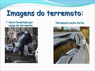 Imagens do terremoto:
 Carro levantado por   Terremoto muito forte.
  causa do terremoto.
 
