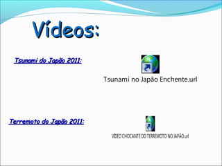Vídeos:
 Tsunami do Japão 2011:


                           Tsunami no Japão Enchente.url




Terremoto do Japão 2011:

                             VÍDEO CHOCANTE DO TERREMOTO NO JAPÃO.url
 