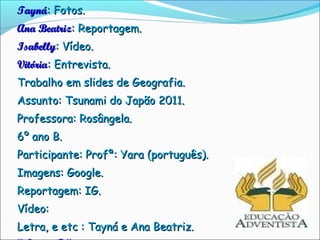 Tayná: Fotos.
Ana Beatriz: Reportagem.
Isabelly: Vídeo.
Vitória: Entrevista.
Trabalho em slides de Geografia.
Assunto: Tsunami do Japão 2011.
Professora: Rosângela.
6º ano B.
Participante: Profª: Yara (português).
Imagens: Google.
Reportagem: IG.
Vídeo:
Letra, e etc : Tayná e Ana Beatriz.
 