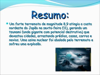 Resumo:
Um forte terremoto de magnitude 8,9 atingiu a costa
 nordeste do Japão na sexta-feira (11), gerando um
 tsunami (onda gigante com potencial destrutivo) que
 devastou cidades, arrastando prédios, casas, carros e
 navios. Uma usina nuclear foi abalada pelo terremoto e
 sofreu uma explosão.
 
