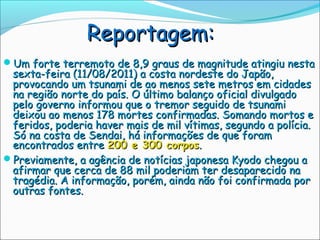 Reportagem:
Um forte terremoto de 8,9 graus de magnitude atingiu nesta
 sexta-feira (11/08/2011) a costa nordeste do Japão,
 provocando um tsunami de ao menos sete metros em cidades
 na região norte do país. O último balanço oficial divulgado
 pelo governo informou que o tremor seguido de tsunami
 deixou ao menos 178 mortes confirmadas. Somando mortos e
 feridos, poderia haver mais de mil vítimas, segundo a polícia.
 Só na costa de Sendai, há informações de que foram
 encontrados entre 200 e 300 corpos.
Previamente, a agência de notícias japonesa Kyodo chegou a
 afirmar que cerca de 88 mil poderiam ter desaparecido na
 tragédia. A informação, porém, ainda não foi confirmada por
 outras fontes.
 