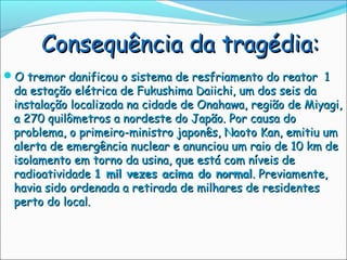 Consequência da tragédia:
O tremor danificou o sistema de resfriamento do reator 1
 da estação elétrica de Fukushima Daiichi, um dos seis da
 instalação localizada na cidade de Onahawa, região de Miyagi,
 a 270 quilômetros a nordeste do Japão. Por causa do
 problema, o primeiro-ministro japonês, Naoto Kan, emitiu um
 alerta de emergência nuclear e anunciou um raio de 10 km de
 isolamento em torno da usina, que está com níveis de
 radioatividade 1 mil vezes acima do normal. Previamente,
 havia sido ordenada a retirada de milhares de residentes
 perto do local.
 
