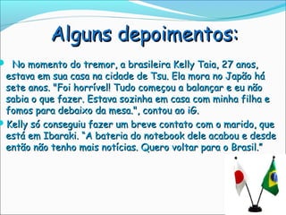 Alguns depoimentos:
 No momento do tremor, a brasileira Kelly Taia, 27 anos,
 estava em sua casa na cidade de Tsu. Ela mora no Japão há
 sete anos. "Foi horrível! Tudo começou a balançar e eu não
 sabia o que fazer. Estava sozinha em casa com minha filha e
 fomos para debaixo da mesa.", contou ao iG.
Kelly só conseguiu fazer um breve contato com o marido, que
 está em Ibaraki. “A bateria do notebook dele acabou e desde
 então não tenho mais notícias. Quero voltar para o Brasil.”
 
