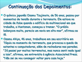 Continuação dos Depoimentos:
O químico japonês Osamu Tsujimoto, de 56 anos, passou por
 momentos de tensão durante o terremoto. Ele estava na
 cidade de Kobe quando o edifício da multinacional em que
 trabalha, a Huntsman, começou a tremer. "O prédio
 balançava muito, parecia um navio em alto-mar", afirmou ao
 iG.
Osamu Akiya, 46 anos, trabalhava em seu escritório em
 Tóquio no momento do terremoto, que provocou a queda de
 estantes e computadores, além de rachaduras nas paredes.
 "Já passei por muitos terremotos, mas nunca senti nada igual
 a isso", afirmou, em entrevista à agência Associated Press.
 "Não sei se vou conseguir voltar para casa hoje."
 