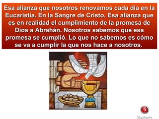 Esa alianza que nosotros renovamos cada día en laEsa alianza que nosotros renovamos cada día en la
Eucaristía. En la Sangre de Cristo. Esa alianza queEucaristía. En la Sangre de Cristo. Esa alianza que
es en realidad el cumplimiento de la promesa dees en realidad el cumplimiento de la promesa de
Dios a Abrahán. Nosotros sabemos que esaDios a Abrahán. Nosotros sabemos que esa
promesa se cumplió. Lo que no sabemos es cómopromesa se cumplió. Lo que no sabemos es cómo
se va a cumplir la que nos hace a nosotros.se va a cumplir la que nos hace a nosotros.
SiguienteSiguiente
 