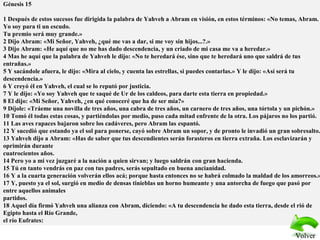 Génesis 15
1 Después de estos sucesos fue dirigida la palabra de Yahveh a Abram en visión, en estos términos: «No temas, Abram.
Yo soy para ti un escudo.
Tu premio será muy grande.»
2 Dijo Abram: «Mi Señor, Yahveh, ¿qué me vas a dar, si me voy sin hijos...?.»
3 Dijo Abram: «He aquí que no me has dado descendencia, y un criado de mi casa me va a heredar.»
4 Mas he aquí que la palabra de Yahveh le dijo: «No te heredará ése, sino que te heredará uno que saldrá de tus
entrañas.»
5 Y sacándole afuera, le dijo: «Mira al cielo, y cuenta las estrellas, si puedes contarlas.» Y le dijo: «Así será tu
descendencia.»
6 Y creyó él en Yahveh, el cual se lo reputó por justicia.
7 Y le dijo: «Yo soy Yahveh que te saqué de Ur de los caldeos, para darte esta tierra en propiedad.»
8 El dijo: «Mi Señor, Yahveh, ¿en qué conoceré que ha de ser mía?»
9 Díjole: «Tráeme una novilla de tres años, una cabra de tres años, un carnero de tres años, una tórtola y un pichón.»
10 Tomó él todas estas cosas, y partiéndolas por medio, puso cada mitad enfrente de la otra. Los pájaros no los partió.
11 Las aves rapaces bajaron sobre los cadáveres, pero Abram las espantó.
12 Y sucedió que estando ya el sol para ponerse, cayó sobre Abram un sopor, y de pronto le invadió un gran sobresalto.
13 Yahveh dijo a Abram: «Has de saber que tus descendientes serán forasteros en tierra extraña. Los esclavizarán y
oprimirán durante
cuatrocientos años.
14 Pero yo a mi vez juzgaré a la nación a quien sirvan; y luego saldrán con gran hacienda.
15 Tú en tanto vendrás en paz con tus padres, serás sepultado en buena ancianidad.
16 Y a la cuarta generación volverán ellos acá; porque hasta entonces no se habrá colmado la maldad de los amorreos.»
17 Y, puesto ya el sol, surgió en medio de densas tinieblas un horno humeante y una antorcha de fuego que pasó por
entre aquellos animales
partidos.
18 Aquel día firmó Yahveh una alianza con Abram, diciendo: «A tu descendencia he dado esta tierra, desde el rió de
Egipto hasta el Río Grande,
el río Eufrates:
VolverVolver
 