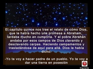 El capítulo quince nos trae el relato de cómo Dios,
que le había hecho una promesa a Abraham,
tardaba mucho en cumplirla. Y el pobre Abrahán
andaba por esos campos de Dios clavando y
desclavando carpas. Haciendo campamentos y
trasladándose de aquí para allá. Dios le había
dicho:
-Yo te voy a hacer padre de un pueblo. Yo te voy a
dar una tierra en posesión
El capítulo quince nos trae el relato de cómo Dios,
que le había hecho una promesa a Abraham,
tardaba mucho en cumplirla. Y el pobre Abrahán
andaba por esos campos de Dios clavando y
desclavando carpas. Haciendo campamentos y
trasladándose de aquí para allá. Dios le había
dicho:
-Yo te voy a hacer padre de un pueblo. Yo te voy a
dar una tierra en posesión
SiguienteSiguiente
 