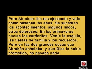 Pero Abraham iba envejeciendo y veía
como pasaban los años. Se sucedían
los acontecimientos, algunos lindos,
otros dolorosos. En las primaveras
nacían los corderitos. Venía la esquila,
las fiestas de familia y los recuerdos.
Pero en las dos grandes cosas que
Abrahán anhelaba, y que Dios le había
prometido, no pasaba nada.
SiguienteSiguiente
 