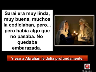 Y eso a Abrahán le dolía profundamente.Y eso a Abrahán le dolía profundamente.
Sarai era muy linda,
muy buena, muchos
la codiciaban, pero...
pero había algo que
no pasaba. No
quedaba
embarazada.
SiguienteSiguiente
 