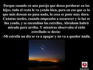 Porque cuando en una pareja que desea perdurar en los
hijos, todo el resto le va yendo bien, pero en eso que es lo
que más desean no pasa nada, la cosa se pone muy dura.
Cuántas tardes, cuando empezaba a oscurecer y la luz se
iba yendo, y se encendían las estrellas, Abraham habrá
mirado para arriba. Y mientras observaba el cielo
estrellado se decía:
-Mi estrella un día se va a apagar y no va a quedar nada.
SiguienteSiguiente
 