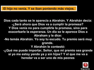 Dios cada tanto se le aparecía a Abrahán. Y Abrahán decía:
-¿Será ahora que Dios va a cumplir la promesa?
Y Dios venía no para cumplirle la promesa, sino para
exacerbarle la esperanza. Un día se le aparece Dios a
Abraham y le dice:
-No temás Abrahán. Yo soy tu escudo. Tu premio será muy
grande.
Y Abrahán le contestó:
-¿Qué me puede importar, Señor, que mi premio sea grande
si yo me estoy yendo ya y sin hijos? Y el que me va a
heredar va a ser uno de mis peones
El hijo no venía. Y se iban poniendo más viejos.
SiguienteSiguiente
 