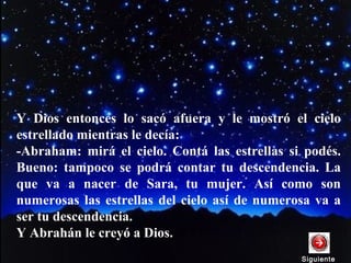 Y Dios entonces lo sacó afuera y le mostró el cielo
estrellado mientras le decía:
-Abraham: mirá el cielo. Contá las estrellas si podés.
Bueno: tampoco se podrá contar tu descendencia. La
que va a nacer de Sara, tu mujer. Así como son
numerosas las estrellas del cielo así de numerosa va a
ser tu descendencia.
Y Abrahán le creyó a Dios.
SiguienteSiguiente
 