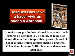 Después Dios le vaDespués Dios le va
a hacer vivir una hacer vivir un
sueño a Abraham.sueño a Abraham.
Un sueño muy profundo en el cual le va a mostrar la
historia de sufrimiento y de dolor, en la que sus
descendientes tendrán que vivir, pero en la cual el
Señor estará siempre comprometido y presente.
Y Abraham le creyó. Y Dios hizo una alianza con
Abrahán.
SiguienteSiguiente
 