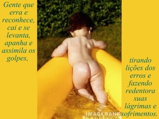 Gente que erra e reconhece, cai e se levanta, apanha e assimila os golpes,  tirando lições dos erros e fazendo redentora suas lágrimas e sofrimentos.  