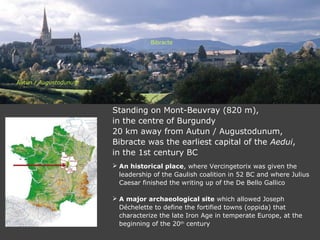 Standing on Mont-Beuvray (820 m),
in the centre of Burgundy
20 km away from Autun / Augustodunum,
Bibracte was the earliest capital of the Aedui,
in the 1st century BC
 An historical place, where Vercingetorix was given the
leadership of the Gaulish coalition in 52 BC and where Julius
Caesar finished the writing up of the De Bello Gallico
 A major archaeological site which allowed Joseph
Déchelette to define the fortified towns (oppida) that
characterize the late Iron Age in temperate Europe, at the
beginning of the 20th
century
Autun / Augustodunum
Bibracte
 