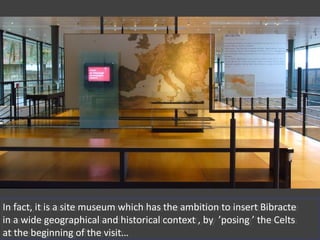 In fact, it is a site museum which has the ambition to insert Bibracte
in a wide geographical and historical context , by ’posing ’ the Celts
at the beginning of the visit…
In fact, it is a site museum which has the ambition to insert Bibracte
in a wide geographical and historical context , by ’posing ’ the Celts
at the beginning of the visit…
 