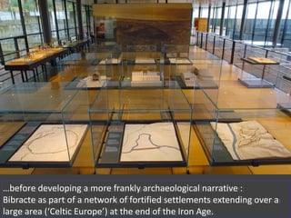 …before developing a more frankly archaeological narrative :
Bibracte as part of a network of fortified settlements extending over a
large area (‘Celtic Europe’) at the end of the Iron Age.
…before developing a more frankly archaeological narrative :
Bibracte as part of a network of fortified settlements extending over a
large area (‘Celtic Europe’) at the end of the Iron Age.
 