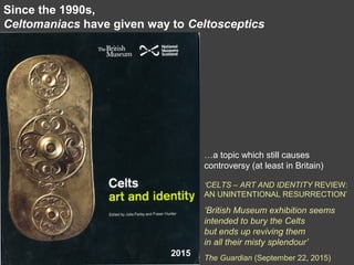 Since the 1990s,
Celtomaniacs have given way to Celtosceptics
…a topic which still causes
controversy (at least in Britain)
‘CELTS – ART AND IDENTITY REVIEW:
AN UNINTENTIONAL RESURRECTION’
‘British Museum exhibition seems
intended to bury the Celts
but ends up reviving them
in all their misty splendour’
The Guardian (September 22, 2015)
2015
 