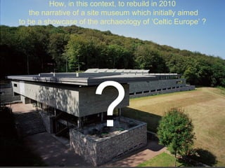 How, in this context, to rebuild in 2010
the narrative of a site museum which initially aimed
to be a showcase of the archaeology of ‘Celtic Europe’ ?
?
 