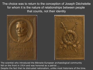 The choice was to return to the conception of Joseph Déchelette
for whom it is the nature of relationships between people
that counts, not their identity
The scientist who introduced the Bibracte European archaeological community
fell on the front in 1914 and was honored as a patriot ...
Despite the fact that he distrusted nationalism, unlike most historians of the time.
 