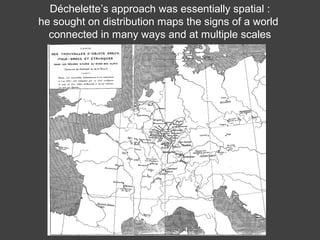 Déchelette’s approach was essentially spatial :
he sought on distribution maps the signs of a world
connected in many ways and at multiple scales
 