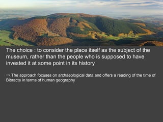 The choice : to consider the place itself as the subject of the
museum, rather than the people who is supposed to have
invested it at some point in its history
⇒ The approach focuses on archaeological data and offers a reading of the time of
Bibracte in terms of human geography
 