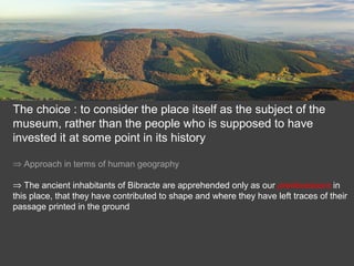 The choice : to consider the place itself as the subject of the
museum, rather than the people who is supposed to have
invested it at some point in its history
⇒ Approach in terms of human geography
⇒ The ancient inhabitants of Bibracte are apprehended only as our predecessors in
this place, that they have contributed to shape and where they have left traces of their
passage printed in the ground
 