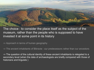 The choice : to consider the place itself as the subject of the
museum, rather than the people who is supposed to have
invested it at some point in its history
⇒ Approach in terms of human geography
⇒ The ancient inhabitants of Bibracte : our predecessors rather than our ancestors
⇒ The question of the cultural identity of these ancient inhabitants is relegated to a
secondary level (when the data of archaeologists are briefly compared with those of
historians and linguists )
 