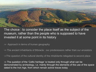 The choice : to consider the place itself as the subject of the
museum, rather than the people who is supposed to have
invested it at some point in its history
⇒ Approach in terms of human geography
⇒ The ancient inhabitants of Bibracte : our predecessors rather than our ancestors
⇒The question of the cultural identity of the inhabitants relegated to second place
⇒ The question of the ‘Celtic heritage’ is treated only through what can be
demonstrated by archeology, i.e. mainly through the elements of the use of the space
dated to the Iron Age, from which remain active traces today
 