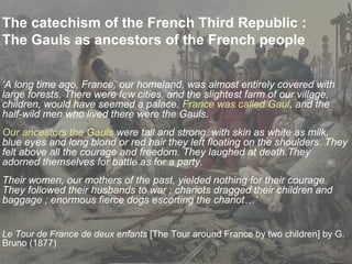 The catechism of the French Third Republic :
The Gauls as ancestors of the French people
‘A long time ago, France, our homeland, was almost entirely covered with
large forests. There were few cities, and the slightest farm of our village,
children, would have seemed a palace. France was called Gaul, and the
half-wild men who lived there were the Gauls.
Our ancestors the Gauls were tall and strong, with skin as white as milk,
blue eyes and long blond or red hair they left floating on the shoulders. They
felt above all the courage and freedom. They laughed at death.They
adorned themselves for battle as for a party.
Their women, our mothers of the past, yielded nothing for their courage.
They followed their husbands to war ; chariots dragged their children and
baggage ; enormous fierce dogs escorting the chariot…’
Le Tour de France de deux enfants [The Tour around France by two children] by G.
Bruno (1877)
 