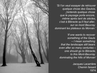 ‘Si l’on veut essayer de retrouver
quelque chose des Gaulois,
j’entends quelque chose
que le paysage porte encore,
même après tant de siècles,
c’est à Bibracte qu’il faut aller,
sur ce mont Beuvray
dominant les plateaux du Morvan.’
‘If one wants to recover
something of the Gauls
– I mean something
that the landscape still bears
even after so many centuries –
one should go to Bibracte,
to this Mont-Beuvray
dominating the hills of Morvan’
Jacques Lacarrière
Chemin faisant
1974
 