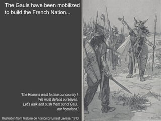The Gauls have been mobilized
to build the French Nation...
‘The Romans want to take our country !
We must defend ourselves.
Let’s walk and push them out of Gaul,
our homeland.’
Illustration from Histoire de France by Ernest Lavisse, 1913
 