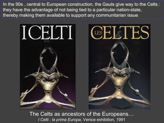 In the 90s , central to European construction, the Gauls give way to the Celts :
they have the advantage of not being tied to a particular nation-state,
thereby making them available to support any communitarian issue
In the 90s , central to European construction, the Gauls give way to the Celts :
they have the advantage of not being tied to a particular nation-state,
thereby making them available to support any communitarian issue
The Celts as ancestors of the Europeans…
I Celti : la prima Europa, Venice exhibition, 1991
 