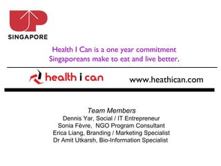Health I Can is a one year commitment
Singaporeans make to eat and live better.

                             www.heathican.com


             Team Members
     Dennis Yar, Social / IT Entrepreneur
   Sonia Fèvre, NGO Program Consultant
 Erica Liang, Branding / Marketing Specialist
 Dr Amit Utkarsh, Bio-Information Specialist
 