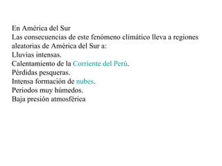 En América del Sur  Las consecuencias de este fenómeno climático lleva a regiones aleatorias de América del Sur a: Lluvias intensas.  Calentamiento de la  Corriente del Perú .  Pérdidas pesqueras.  Intensa formación de  nubes .  Periodos muy húmedos.  Baja presión atmosférica  