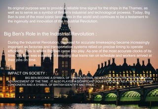 Its original purpose was to provide a reliable time signal for the ships in the Thames, as
well as to serve as a symbol of Britain's industrial and technological prowess. Today, Big
Ben is one of the most iconic landmarks in the world and continues to be a testament to
the ingenuity and innovation of the Industrial Revolution.
Big Ben's Role in the Industrial Revolution :
During the Industrial Revolution, the need for accurate timekeeping became increasingly
important as factories and transportation systems relied on precise timing to operate
efficiently. This is where Big Ben came into play. As one of the most accurate clocks of its
time, Big Ben was essential in ensuring that trains ran on schedule and workers arrived at
their jobs on time.
IMPACT ON SOCIETY :
BIG BEN BECOME A SYMBOL OF THE INDUSTRIAL REVOLUTION AND THE TECHNOLOGICAL
ADVANCEMENT OF THE TIME . IT ALSO PLAYED A SIGNIFICANT ROLE IN SOCIETY AS A TIMEKEEPER FOR
LONDONERS AND A SYMBOL OF BRITISH IDENTIFY AND PRIDE .
 