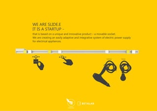 that is based on a unique and innovative product – a movable socket.
We are creating an easily adaptive and integrative system of electric power supply
for electrical appliances.
IT IS A STARTUP -
WE ARE SLIDE.E
 