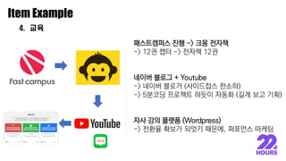 이종원
Item Example
4. 교육
패스트캠퍼스 진행 -> 크몽 전자책
-> 12권 챕터 -> 전자책 12권
네이버 블로그 + Youtube
-> 네이버 블로거 (사이드잡스 한소하)
-> 5분코딩 프로젝트 하듯이 자동화 (길게 보고 기획)
자사 강의 플랫폼 (Wordpress)
-> 전환율 확보가 되엇기 때문에, 퍼포먼스 마케팅
 