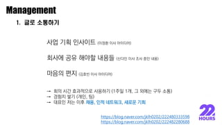 1. 글로 소통하기
Management
사업 기획 인사이트 (이정환 이사 아이디어)
회사에 공유 해야할 내용들 (신다민 이사 조사 중인 내용)
마음의 편지 (김효빈 이사 아이디어)
→ 회의 시간 효과적으로 사용하기 (1주일 1개, 그 외에는 구두 소통)
→ 경험치 쌓기 (개인, 팀)
→ 대표인 저는 이후 채용, 인적 네트워크, 새로운 기회
https://blog.naver.com/jklh0202/222482280688
https://blog.naver.com/jklh0202/222480333598
 