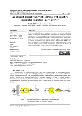 International Journal of Power Electronics and Drive System (IJPEDS)
Vol. 12, No. 2, Jun 2021, pp. 858∼869
ISSN: 2088-8694, DOI: 10.11591/ijpeds.v12.i2.pp858-869 r 858
An efficient predictive current controller with adaptive
parameter estimation in 3-Φ inverter
Haddar Mabrouk, Allaoua Boumediene
Smart Grids & Renewable Energy (SGRE) Laboratory, University of Tahri Mohammed, Bechar, Algeria
Article Info
Article history:
Received Dec 1, 2020
Revised Feb 14, 2021
Accepted Mar 19, 2021
Keywords:
Filter
Grid-connected
Inverter
MRAS observer
Predictive control
ABSTRACT
In this paper, a detail design and description of a predictive current control scheme are
adopted for three-phase grid-connected two-level inverter and its application in wind
energy conversion systems. Despite its advantages, the predictive current controller is
very sensitive to parameter variations which could eventually affected on system sta-
bility. To solve this problem, an estimation technique proposed to identify the value
of harmonic filter parameter based on Model reference adaptive system (MRAS). Lya-
punov stability theory is selected to guarantee a robust adaptation and stable response
over large system parameter variation. The simulation results shows the efficiency of
the proposed techniques to improve the current tracking performance.
This is an open access article under the CC BY-SA license.
Corresponding Author:
Haddar Mabrouk
Department of Electrical Engineering
SGRE Laboratory, University of Tahri Mohammed, Bechar, Algeria
B.P 417 route kenadsa 08000, Bechar, Algeria
Email: haddar.mabrouk@univ-bechar.dz
1. INTRODUCTION
In recent years, the grid-connected inverters have made a giant strides in the various applications of
industries and renewable energies , that embody by introduce a new concepts of advanced control in detriment
to other conventional controls. The grid-connected inverters is widely used in wind energy systems. The
simplified structure of the grid-connected inverters is illustrated in Figure 1. Where, it’s possible to replace
the maximum amount of power that can be withdrawn from the wind turbine, generator, and rectifier flowed
through the inverter by adequate variable DC-current source without causing any damage in system caracteristic
[1]-[6].
(a) (b)
Figure 1. Grid-connected inverter in a wind energy concersion system,
(a) General structure, (b) Simplified structure
Journal homepage: http://ijpeds.iaescore.com
 