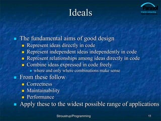 Ideals
 The fundamental aims of good design
 Represent ideas directly in code
 Represent independent ideas independently in code
 Represent relationships among ideas directly in code
 Combine ideas expressed in code freely
 where and only where combinations make sense
 From these follow
 Correctness
 Maintainability
 Performance
 Apply these to the widest possible range of applications
11
Stroustrup/Programming
 