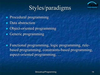 Styles/paradigms
 Procedural programming
 Data abstraction
 Object-oriented programming
 Generic programming
 Functional programming, logic programming, rule-
based programming, constraints-based programming,
aspect-oriented programming, …
14
Stroustrup/Programming
 