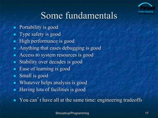 Some fundamentals
 Portability is good
 Type safety is good
 High performance is good
 Anything that eases debugging is good
 Access to system resources is good
 Stability over decades is good
 Ease of learning is good
 Small is good
 Whatever helps analysis is good
 Having lots of facilities is good
 You can’t have all at the same time: engineering tradeoffs
17
Stroustrup/Programming
 