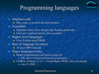Programming languages
 Machine code
 Bits, octal, or at most decimal numbers
 Assembler
 Registers, load, store, integer add, floating point add, …
 Each new machine had its own assembler
 Higher level languages
 First: Fortran and COBOL
 Rate of language invention
 At least 2000 a decade
 Major languages today
 Really solid statistics are hard to come by
 IDS: about 9 million professional programmers
 COBOL, Fortran, C, C++, Visual Basic, PERL, Java, Javascript
 Ada, C#, PHP, …
18
Stroustrup/Programming
 