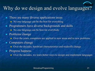 Why do we design and evolve languages?
 There are many diverse applications areas
 No one language can be the best for everything
 Programmers have diverse backgrounds and skills
 No one language can be best for everybody
 Problems change
 Over the years, computers are applied in new areas and to new problems
 Computers change
 Over the decades, hardware characteristics and tradeoffs change
 Progress happens
 Over the decades, we learn better ways to design and implement languages
21
Stroustrup/Programming
 