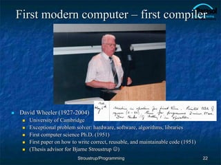 First modern computer – first compiler
 David Wheeler (1927-2004)
 University of Cambridge
 Exceptional problem solver: hardware, software, algorithms, libraries
 First computer science Ph.D. (1951)
 First paper on how to write correct, reusable, and maintainable code (1951)
 (Thesis advisor for Bjarne Stroustrup )
22
Stroustrup/Programming
 