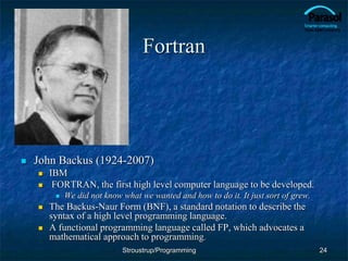 Fortran
 John Backus (1924-2007)
 IBM
 FORTRAN, the first high level computer language to be developed.
 We did not know what we wanted and how to do it. It just sort of grew.
 The Backus-Naur Form (BNF), a standard notation to describe the
syntax of a high level programming language.
 A functional programming language called FP, which advocates a
mathematical approach to programming.
24
Stroustrup/Programming
 