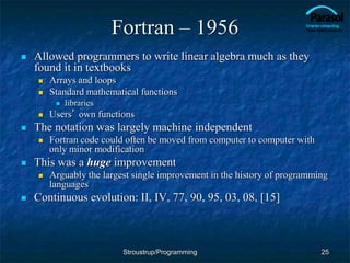 Fortran – 1956
 Allowed programmers to write linear algebra much as they
found it in textbooks
 Arrays and loops
 Standard mathematical functions
 libraries
 Users’ own functions
 The notation was largely machine independent
 Fortran code could often be moved from computer to computer with
only minor modification
 This was a huge improvement
 Arguably the largest single improvement in the history of programming
languages
 Continuous evolution: II, IV, 77, 90, 95, 03, 08, [15]
25
Stroustrup/Programming
 